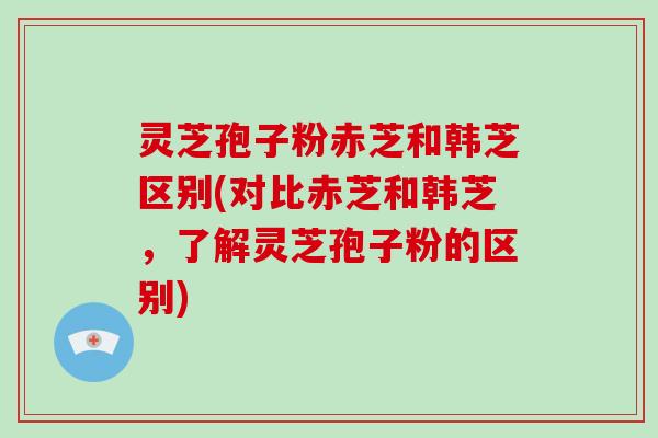 灵芝孢子粉赤芝和韩芝区别(对比赤芝和韩芝，了解灵芝孢子粉的区别)