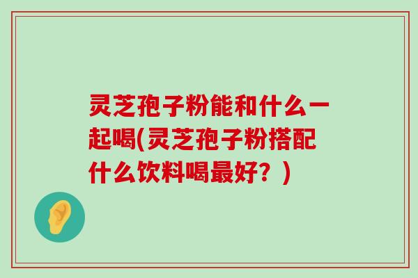 灵芝孢子粉能和什么一起喝(灵芝孢子粉搭配什么饮料喝好？)