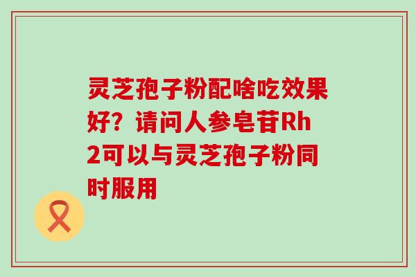 灵芝孢子粉配啥吃效果好？请问人参皂苷Rh2可以与灵芝孢子粉同时服用