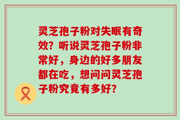 灵芝孢子粉对有奇效？听说灵芝孢子粉非常好，身边的好多朋友都在吃，想问问灵芝孢子粉究竟有多好？