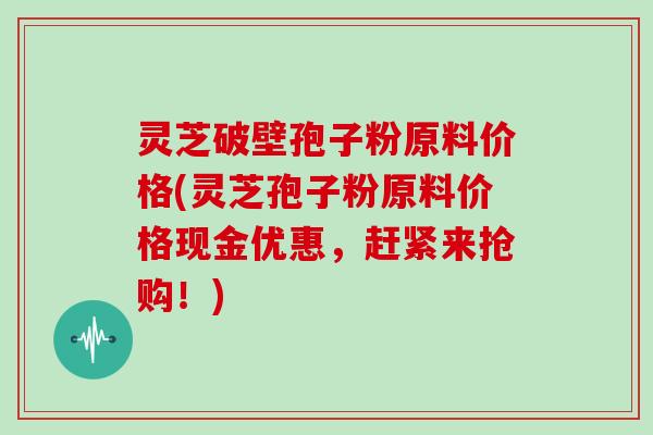 灵芝破壁孢子粉原料价格(灵芝孢子粉原料价格现金优惠，赶紧来抢购！)