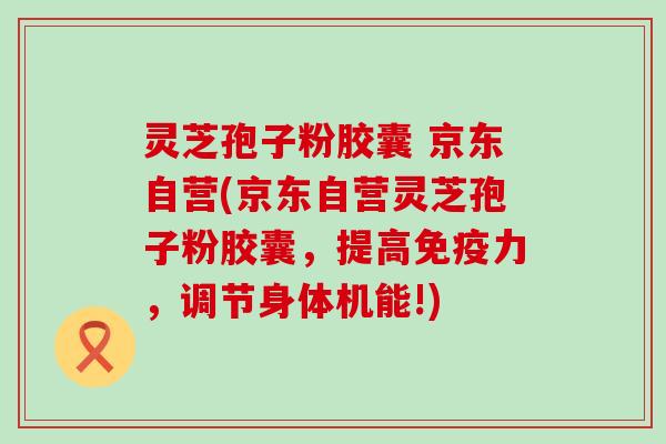 灵芝孢子粉胶囊 京东自营(京东自营灵芝孢子粉胶囊，提高免疫力，调节身体机能!)