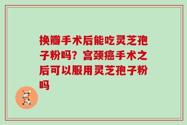 换瓣手术后能吃灵芝孢子粉吗？宫颈手术之后可以服用灵芝孢子粉吗