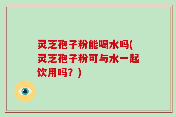 灵芝孢子粉能喝水吗(灵芝孢子粉可与水一起饮用吗？)