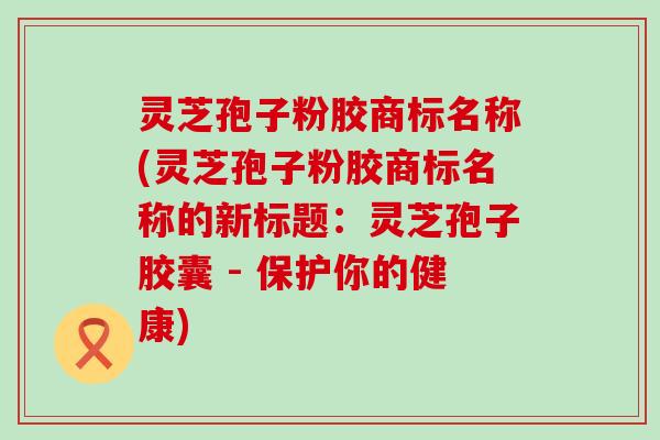 灵芝孢子粉胶商标名称(灵芝孢子粉胶商标名称的新标题：灵芝孢子胶囊 - 保护你的健康)