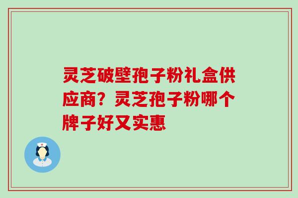 灵芝破壁孢子粉礼盒供应商？灵芝孢子粉哪个牌子好又实惠