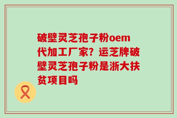 破壁灵芝孢子粉oem代加工厂家？运芝牌破壁灵芝孢子粉是浙大扶贫项目吗