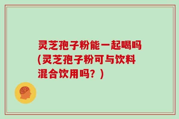 灵芝孢子粉能一起喝吗(灵芝孢子粉可与饮料混合饮用吗？)