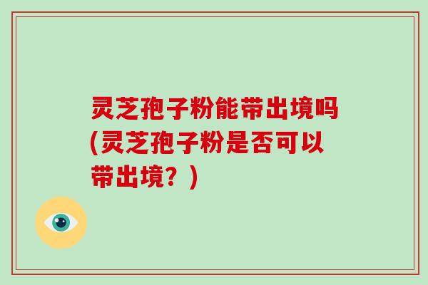 灵芝孢子粉能带出境吗(灵芝孢子粉是否可以带出境？)