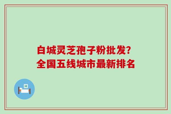 白城灵芝孢子粉批发？全国五线城市新排名