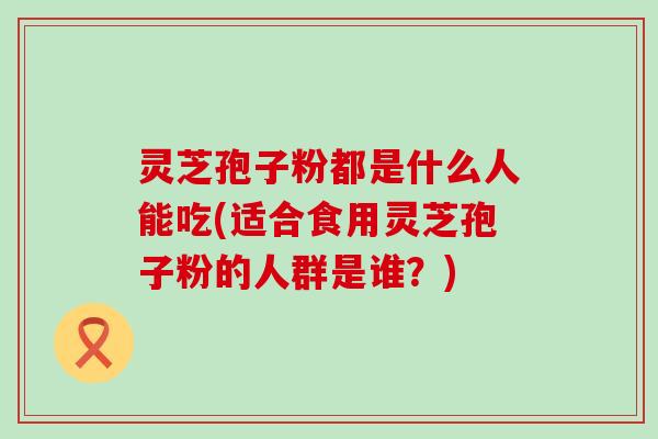 灵芝孢子粉都是什么人能吃(适合食用灵芝孢子粉的人群是谁？)