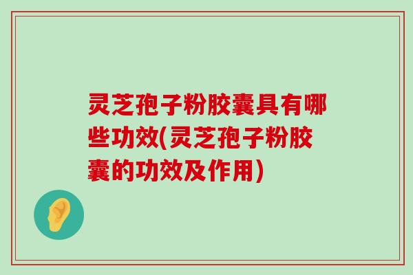 灵芝孢子粉胶囊具有哪些功效(灵芝孢子粉胶囊的功效及作用)