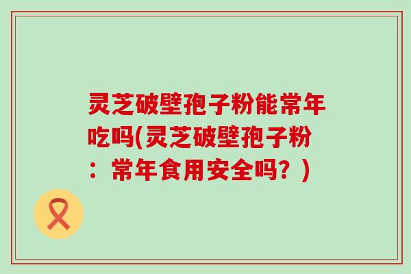 灵芝破壁孢子粉能常年吃吗(灵芝破壁孢子粉：常年食用安全吗？)