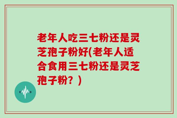 老年人吃三七粉还是灵芝孢子粉好(老年人适合食用三七粉还是灵芝孢子粉？)