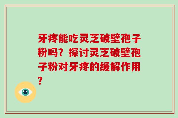 牙疼能吃灵芝破壁孢子粉吗？探讨灵芝破壁孢子粉对牙疼的缓解作用？