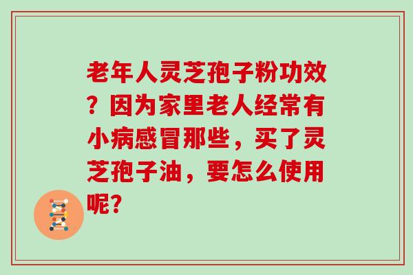 老年人灵芝孢子粉功效？因为家里老人经常有小那些，买了灵芝孢子油，要怎么使用呢？