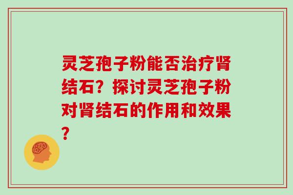 灵芝孢子粉能否结石？探讨灵芝孢子粉对结石的作用和效果？