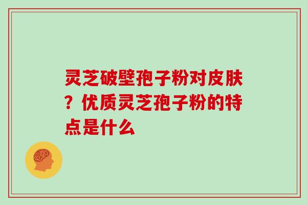 灵芝破壁孢子粉对？优质灵芝孢子粉的特点是什么