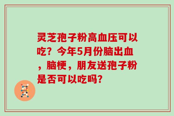 灵芝孢子粉高可以吃？今年5月份脑出，脑梗，朋友送孢子粉是否可以吃吗？