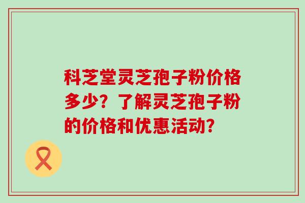 科芝堂灵芝孢子粉价格多少？了解灵芝孢子粉的价格和优惠活动？