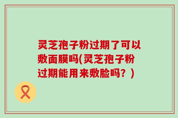 灵芝孢子粉过期了可以敷面膜吗(灵芝孢子粉过期能用来敷脸吗？)