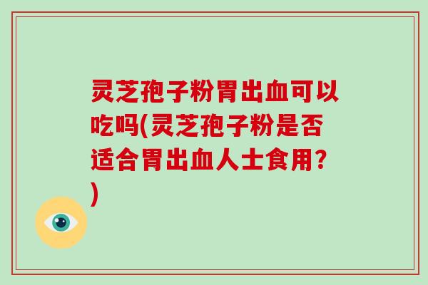 灵芝孢子粉胃出可以吃吗(灵芝孢子粉是否适合胃出人士食用？)