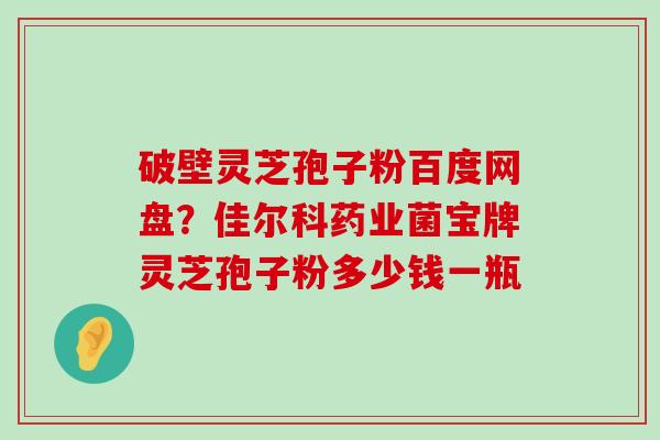 破壁灵芝孢子粉百度网盘？佳尔科药业菌宝牌灵芝孢子粉多少钱一瓶