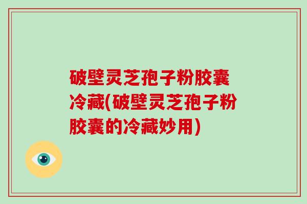 破壁灵芝孢子粉胶囊 冷藏(破壁灵芝孢子粉胶囊的冷藏妙用)