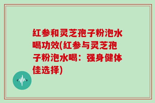 红参和灵芝孢子粉泡水喝功效(红参与灵芝孢子粉泡水喝：强身健体佳选择)