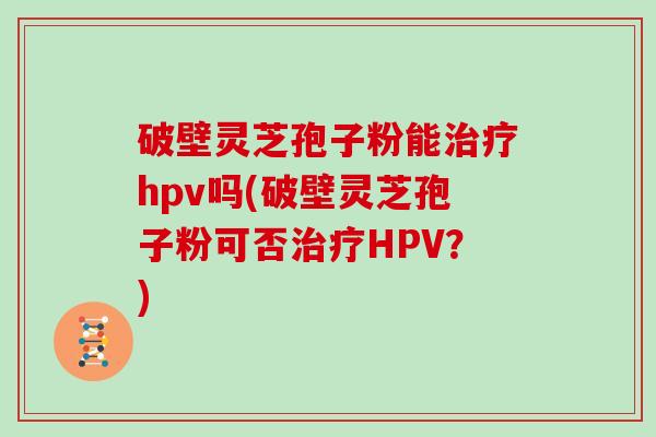 破壁灵芝孢子粉能hpv吗(破壁灵芝孢子粉可否HPV？)