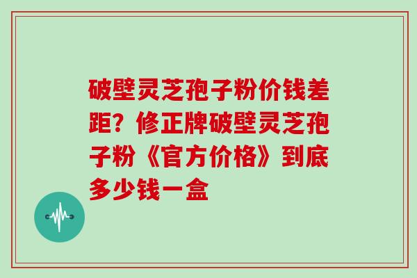 破壁灵芝孢子粉价钱差距？修正牌破壁灵芝孢子粉《官方价格》到底多少钱一盒