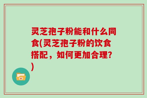 灵芝孢子粉能和什么同食(灵芝孢子粉的饮食搭配，如何更加合理？)