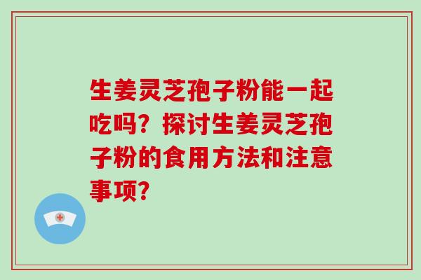 生姜灵芝孢子粉能一起吃吗？探讨生姜灵芝孢子粉的食用方法和注意事项？