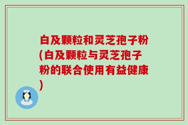 白及颗粒和灵芝孢子粉(白及颗粒与灵芝孢子粉的联合使用有益健康)