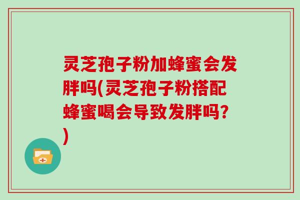 灵芝孢子粉加蜂蜜会发胖吗(灵芝孢子粉搭配蜂蜜喝会导致发胖吗？)