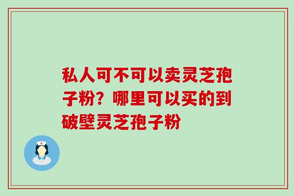 私人可不可以卖灵芝孢子粉？哪里可以买的到破壁灵芝孢子粉