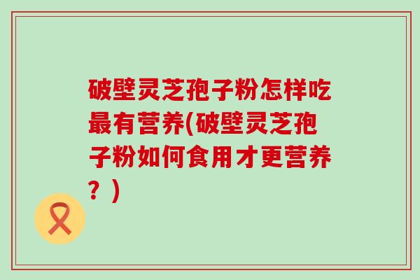 破壁灵芝孢子粉怎样吃有营养(破壁灵芝孢子粉如何食用才更营养？)