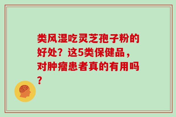 类风湿吃灵芝孢子粉的好处？这5类保健品，对患者真的有用吗？