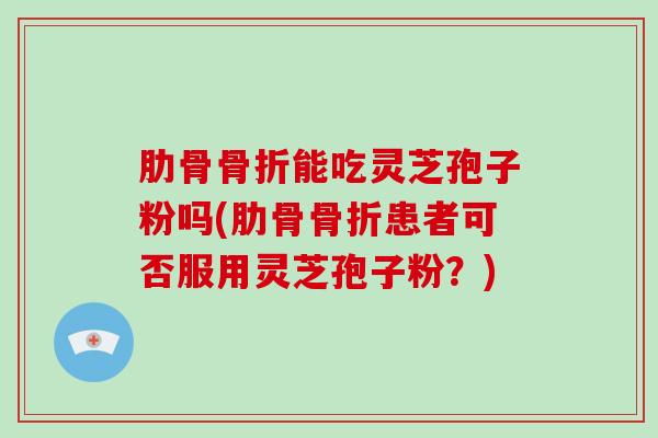 肋骨骨折能吃灵芝孢子粉吗(肋骨骨折患者可否服用灵芝孢子粉？)