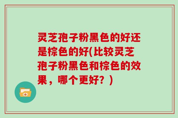 灵芝孢子粉黑色的好还是棕色的好(比较灵芝孢子粉黑色和棕色的效果，哪个更好？)