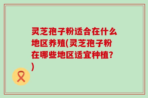 灵芝孢子粉适合在什么地区养殖(灵芝孢子粉在哪些地区适宜种植？)