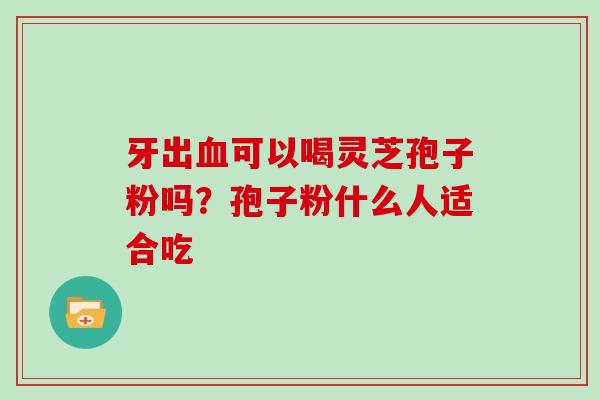 牙出可以喝灵芝孢子粉吗？孢子粉什么人适合吃