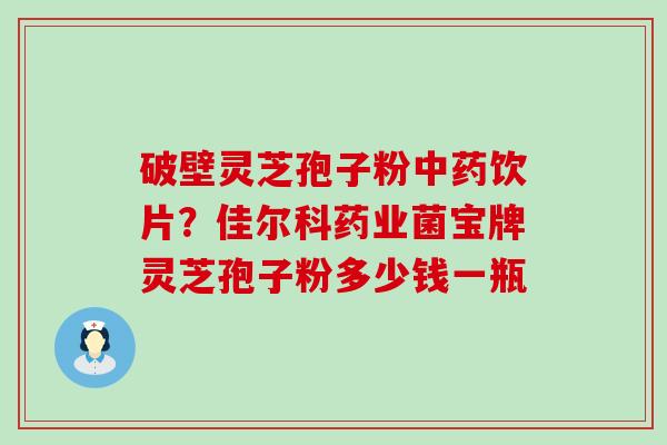 破壁灵芝孢子粉饮片？佳尔科药业菌宝牌灵芝孢子粉多少钱一瓶