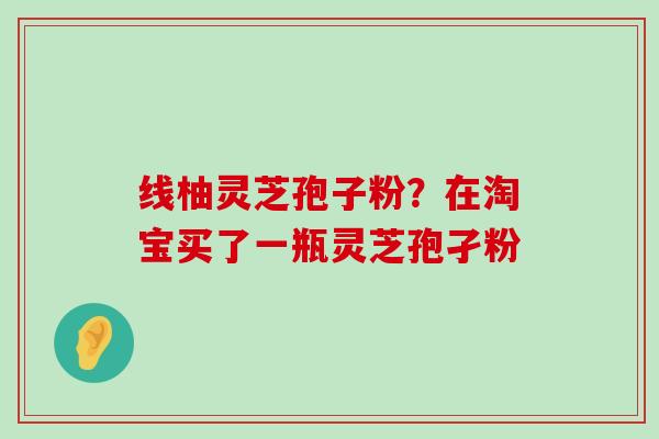 线柚灵芝孢子粉？在淘宝买了一瓶灵芝孢孑粉