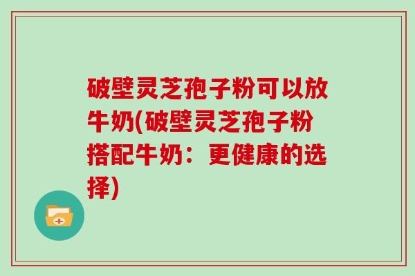 破壁灵芝孢子粉可以放牛奶(破壁灵芝孢子粉搭配牛奶：更健康的选择)