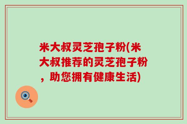 米大叔灵芝孢子粉(米大叔推荐的灵芝孢子粉，助您拥有健康生活)