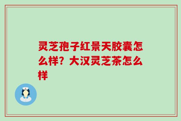 灵芝孢子红景天胶囊怎么样？大汉灵芝茶怎么样