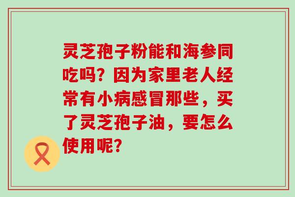 灵芝孢子粉能和海参同吃吗？因为家里老人经常有小那些，买了灵芝孢子油，要怎么使用呢？