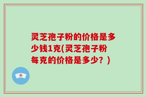 灵芝孢子粉的价格是多少钱1克(灵芝孢子粉每克的价格是多少？)