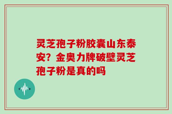 灵芝孢子粉胶囊山东泰安？金奥力牌破壁灵芝孢子粉是真的吗